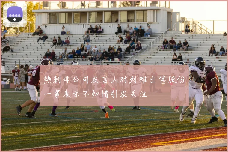 热刺母公司发言人对列维出售股份一事表示不知情引发关注
