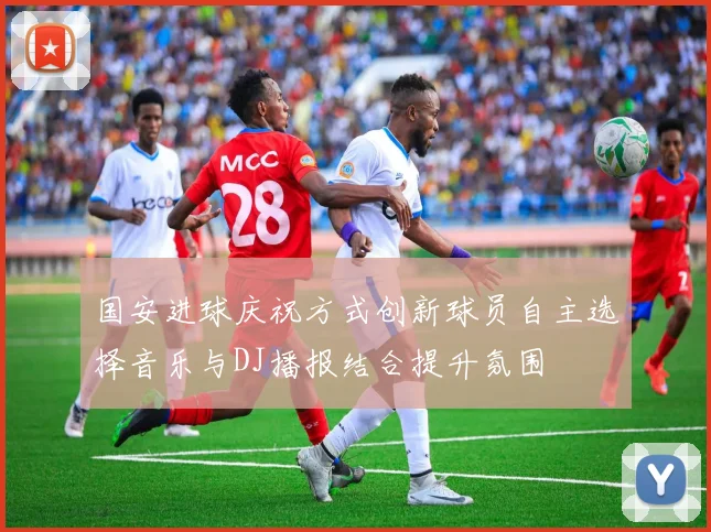 国安进球庆祝方式创新球员自主选择音乐与DJ播报结合提升氛围