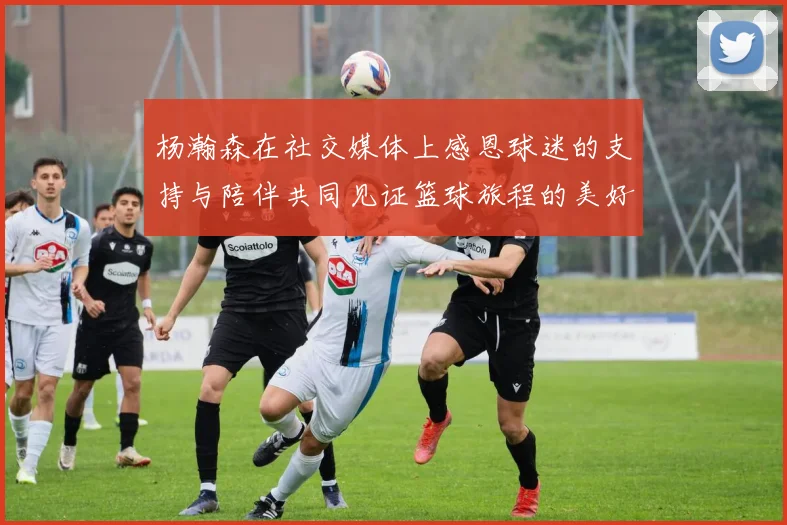 杨瀚森在社交媒体上感恩球迷的支持与陪伴共同见证篮球旅程的美好时刻