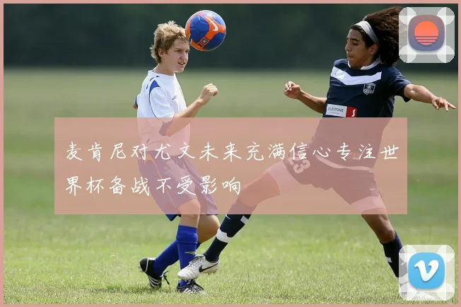 麦肯尼对尤文未来充满信心专注世界杯备战不受影响