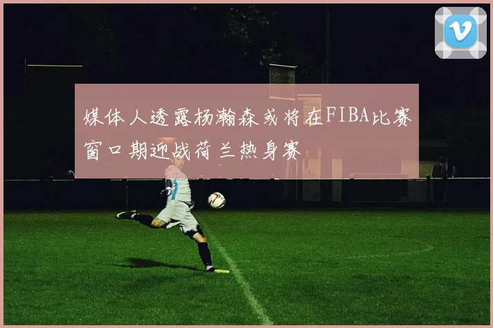 媒体人透露杨瀚森或将在FIBA比赛窗口期迎战荷兰热身赛