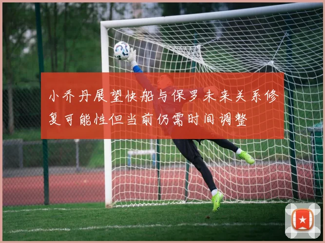 小乔丹展望快船与保罗未来关系修复可能性但当前仍需时间调整