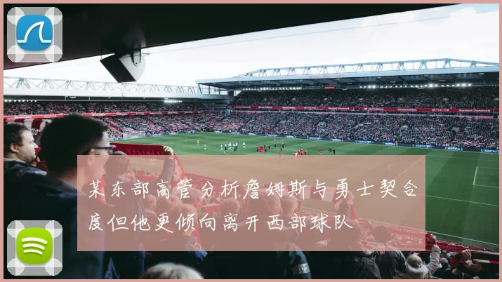某东部高管分析詹姆斯与勇士契合度但他更倾向离开西部球队