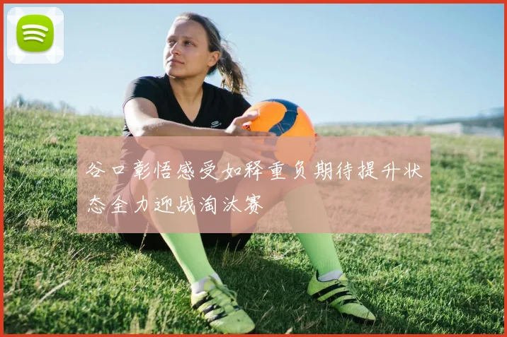 谷口彰悟感受如释重负期待提升状态全力迎战淘汰赛
