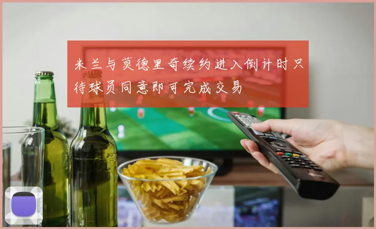 米兰与莫德里奇续约进入倒计时只待球员同意即可完成交易