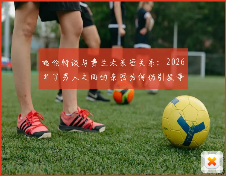 略伦特谈与费兰太亲密关系：2026年了男人之间的亲密为何仍引发争议