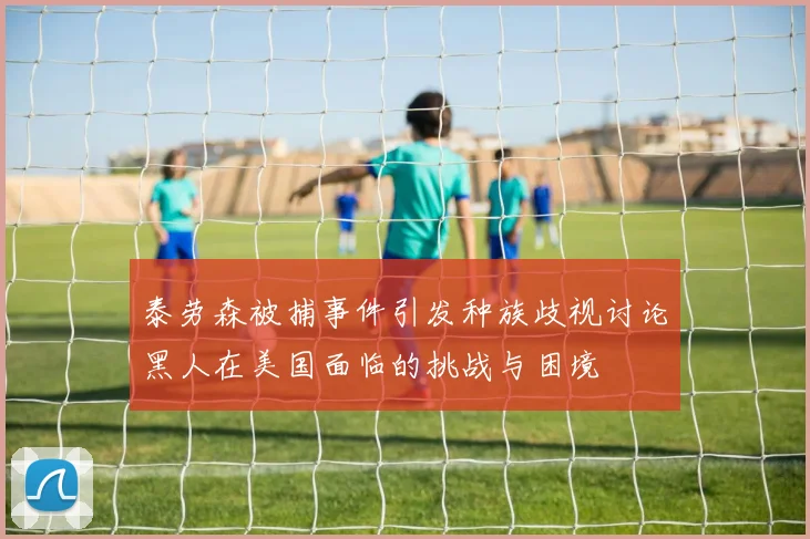 泰劳森被捕事件引发种族歧视讨论黑人在美国面临的挑战与困境