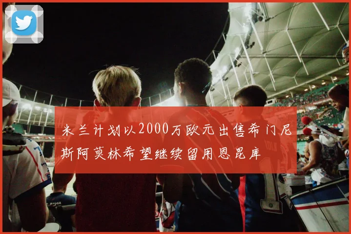 米兰计划以2000万欧元出售希门尼斯阿莫林希望继续留用恩昆库