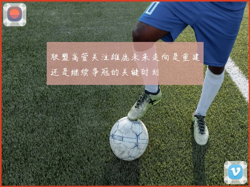 联盟高管关注雄鹿未来走向是重建还是继续争冠的关键时刻