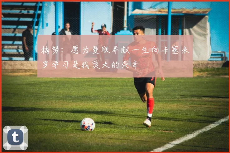 梅努：愿为曼联奉献一生向卡塞米罗学习是我莫大的荣幸