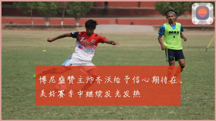 博尼盛赞主帅齐沃给予信心期待在美好赛季中继续发光发热
