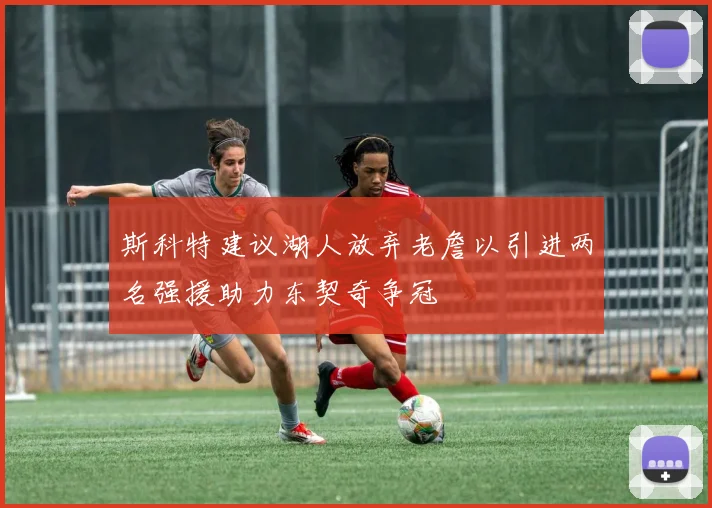 斯科特建议湖人放弃老詹以引进两名强援助力东契奇争冠