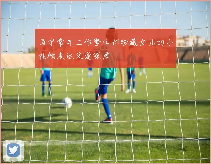 马宁常年工作繁忙却珍藏女儿的小礼物表达父爱深厚