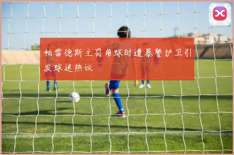 帕雷德斯主罚角球时遭暴警护卫引发球迷热议