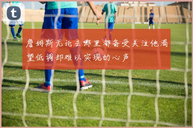 詹姆斯无论去哪里都备受关注他渴望低调却难以实现的心声