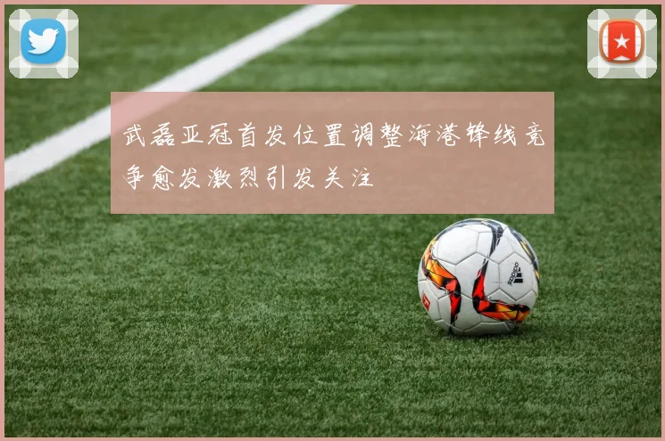 武磊亚冠首发位置调整海港锋线竞争愈发激烈引发关注