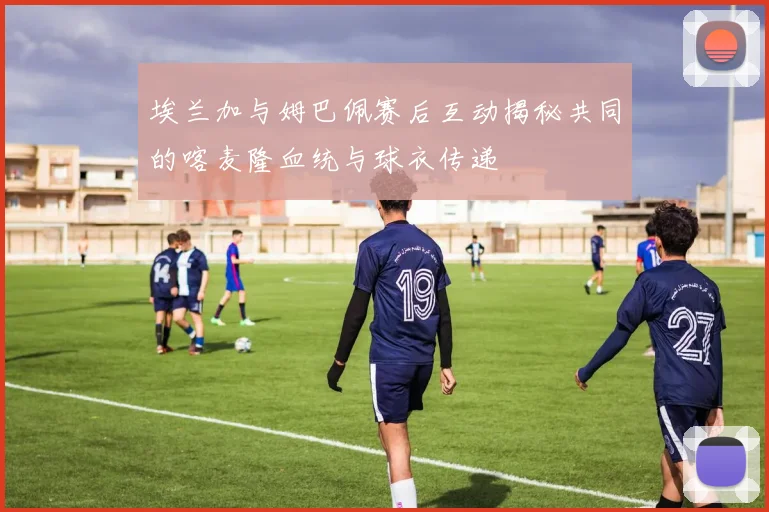 埃兰加与姆巴佩赛后互动揭秘共同的喀麦隆血统与球衣传递