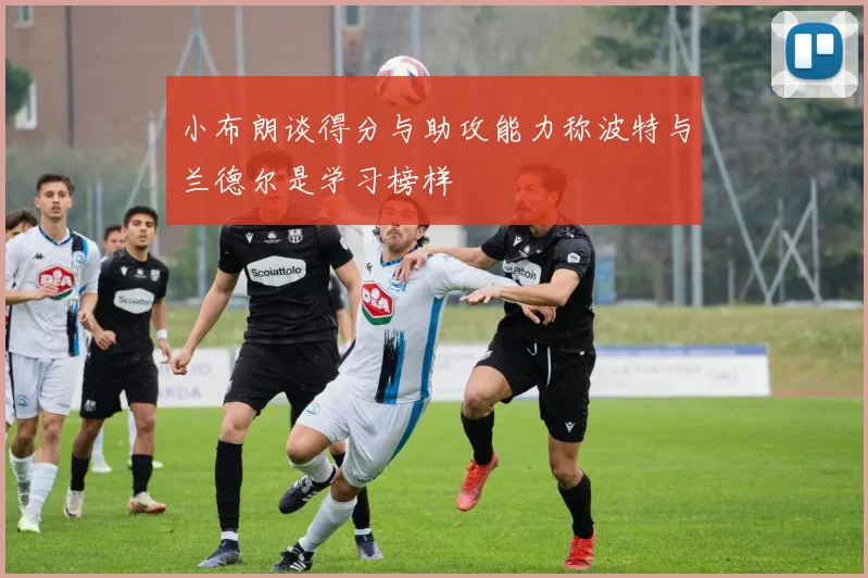 小布朗谈得分与助攻能力称波特与兰德尔是学习榜样