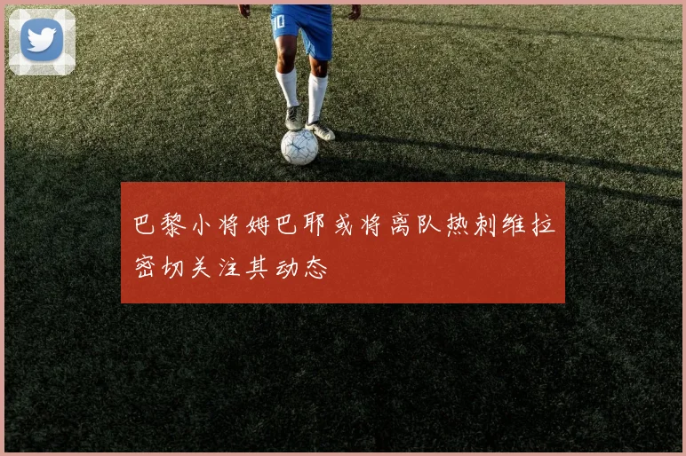 巴黎小将姆巴耶或将离队热刺维拉密切关注其动态