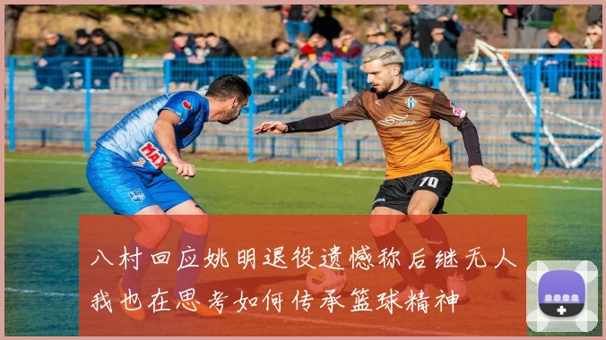 八村回应姚明退役遗憾称后继无人我也在思考如何传承篮球精神