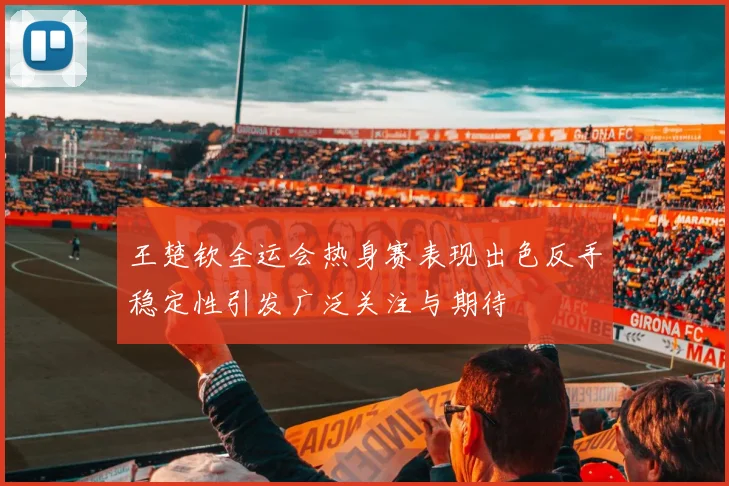 王楚钦全运会热身赛表现出色反手稳定性引发广泛关注与期待