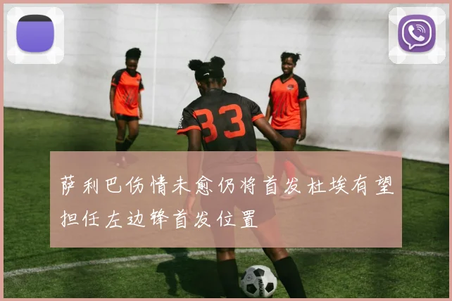 萨利巴伤情未愈仍将首发杜埃有望担任左边锋首发位置