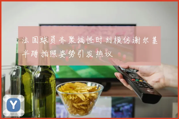 法国球员齐聚搞怪时刻模仿谢尔基半蹲拍照姿势引发热议