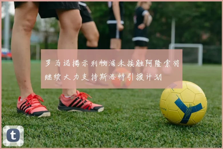 罗马诺揭示利物浦未接触阿隆索将继续大力支持斯洛特引援计划