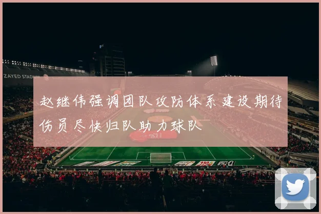 赵继伟强调团队攻防体系建设期待伤员尽快归队助力球队