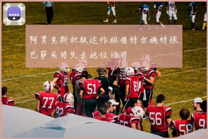 阿贾克斯积极运作租借特尔施特根巴萨或将失去这位门将