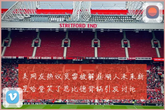 美网友热议莫雷被解雇湖人未来新星哈登笑了恩比德背锅引发讨论