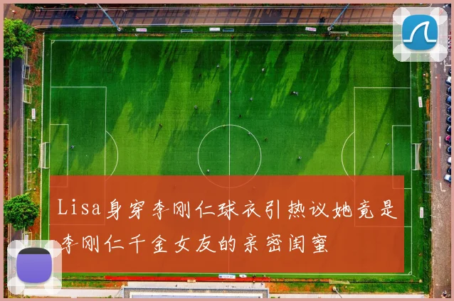 Lisa身穿李刚仁球衣引热议她竟是李刚仁千金女友的亲密闺蜜